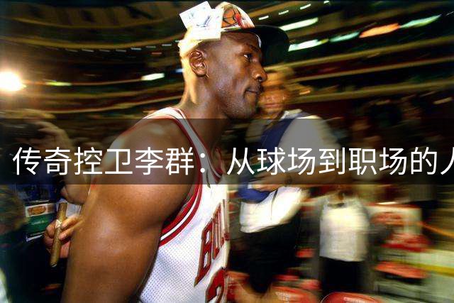 传奇控卫李群：从球场到职场的人生赢家之路